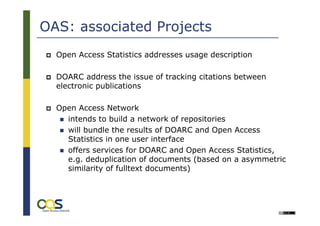OAS: associated Projects
  Open Access Statistics addresses usage description

  DOARC address the issue of tracking citations between
  electronic publications

  Open Access Network
    intends to build a network of repositories
    will bundle the results of DOARC and Open Access
    Statistics in one user interface
    offers services for DOARC and Open Access Statistics,
    e.g. deduplication of documents (based on a asymmetric
    similarity of fulltext documents)



       19
                                                        Université Lille 3:
                                             International Symposium on
                                            „Academic Online Ressources
 