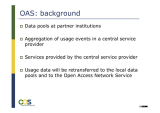 OAS: background
 Data pools at partner institutions

 Aggregation of usage events in a central service
 provider

 Services provided by the central service provider

 Usage data will be retransferred to the local data
 pools and to the Open Access Network Service
 