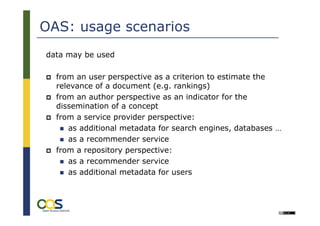 OAS: usage scenarios
data may be used

  from an user perspective as a criterion to estimate the
  relevance of a document (e.g. rankings)
  from an author perspective as an indicator for the
  dissemination of a concept
  from a service provider perspective:
     as additional metadata for search engines, databases …
     as a recommender service
  from a repository perspective:
     as a recommender service
     as additional metadata for users


       25
                                                        Université Lille 3:
                                             International Symposium on
                                            „Academic Online Ressources
 