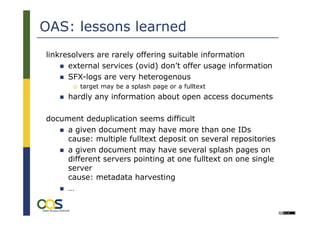 OAS: lessons learned
linkresolvers are rarely offering suitable information
      external services (ovid) don’t offer usage information
      SFX-logs are very heterogenous
         target may be a splash page or a fulltext
     hardly any information about open access documents

document deduplication seems difficult
     a given document may have more than one IDs
     cause: multiple fulltext deposit on several repositories
     a given document may have several splash pages on
     different servers pointing at one fulltext on one single
     server
     cause: metadata harvesting
     …
        27
                                                                 Université Lille 3:
                                                      International Symposium on
                                                     „Academic Online Ressources
 