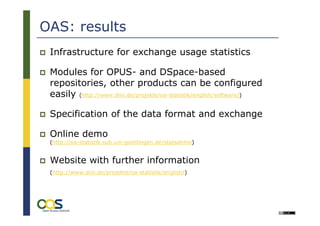 OAS: results
 Infrastructure for exchange usage statistics

 Modules for OPUS- and DSpace-based
 repositories, other products can be configured
 easily (http://www.dini.de/projekte/oa-statistik/english/software/)

 Specification of the data format and exchange

 Online demo
 (http://oa-statistik.sub.uni-goettingen.de/statsdemo)


 Website with further information
 (http://www.dini.de/projekte/oa-statistik/english/)
 