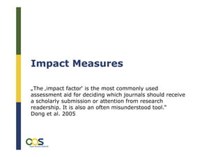 Impact Measures

„The ‚impact factor‘ is the most commonly used
assessment aid for deciding which journals should receive
a scholarly submission or attention from research
readership. It is also an often misunderstood tool.“
Dong et al. 2005




                                                            3
 