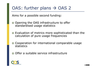 OAS: further plans                OAS 2
Aims for a possible second funding:

  Opening the OAS infrastructure to offer
  standardised usage statistics

  Evaluation of metrics more sophisticated than the
  calculation of pure usage frequencies

  Cooperation for international comparable usage
  statistics

  Offer a suitable service infrastructure
 