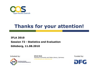 Thanks for your attention!

IFLA 2010
Session 72 - Statistics and Evaluation
Göteborg, 11.08.2010



Initiated by:    Ulrich Herb                                      Funded by:
                 Saarland University and State Library, Germany
                 u.herb@sulb.uni-saarland.de
 