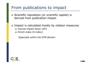 From publications to impact
 Scientific reputation (or scientific capital) is
 derived from publication impact

 Impact is calculated mostly by citation measures
   Journal impact factor (JIF)
   Hirsch-index (h-index)

    Especially within the STM domain
 