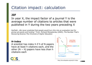 Citation impact: calculation
JIF
In year X, the impact factor of a journal Y is the
average number of citations to articles that were
published in Y during the two years preceding X
Garfield: „We never predicted that people would turn this into an evaluation tool for
giving out grants and funding.“ From: Richard Monastersky (2005), The Number That's
Devouring Science The Chronicle of Higher Education




H-index
A scientist has index h if h of N papers
have at least h citations each, and the
other (N − h) papers have less than h
citations each


                                                          http://de.wikipedia.org/wiki/H-Index
 