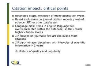 Citation impact: critical points
 Restricted scope, exclusion of many publication types
 Based exclusively on journal citation reports / web of
 science (JIF) or other databases
 Language bias: items in English language are
 overrepresented within the database, so they reach
 higher citation scores
 JIF focuses on journals: few articles evoke most
 citations
 JIF discriminates disciplines with lifecycles of scientific
 information > 2 years

   Mixture of quality and popularity
 