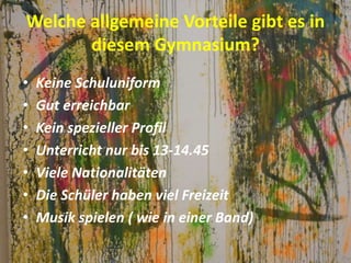 Welche allgemeine Vorteile gibt es in
diesem Gymnasium?
• Keine Schuluniform
• Gut erreichbar
• Kein spezieller Profil
• Unterricht nur bis 13-14.45
• Viele Nationalitäten
• Die Schüler haben viel Freizeit
• Musik spielen ( wie in einer Band)
 