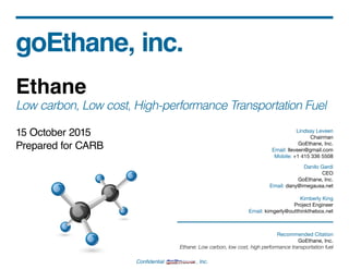 Confidential , Inc.
goEthane, inc.
Ethane
Low carbon, Low cost, High-performance Transportation Fuel
15 October 2015
Prepared for CARB
Lindsay Leveen
Chairman
GoEthane, Inc.
Email: lleveen@gmail.com
Mobile: +1 415 336 5508
Danilo Gardi
CEO
GoEthane, Inc.
Email: dany@imegausa.net
Kimberly King
Project Engineer
Email: kimgerly@outthinkthebox.net
Recommended Citation
GoEthane, Inc.
Ethane: Low carbon, low cost, high performance transportation fuel
 