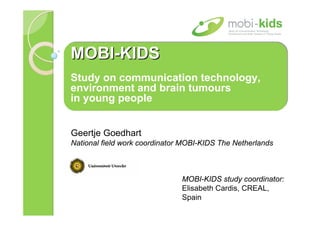 MOBI-KIDS
MOBI-KIDS
Study on communication technology,
environment and brain tumours
in young people


Geertje Goedhart
National field work coordinator MOBI-KIDS The Netherlands



                               MOBI-KIDS study coordinator:
                               Elisabeth Cardis, CREAL,
                               Spain
 