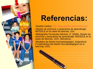 Referencias: Goethe Institut:  http:// www.goethe.de / enindex.htm Diseño de entornos y escenarios de aprendizaje: MOODLE en la clase de idiomas. Uoc Bibliografía  Fernández Michels ,  P . (2009). Diseño de entornos y escenarios de aprendizaje: MOODLE en la clase de idiomas. UOC. Barcelona.  Modelos de diseño tecnopedagógico. Asignatura: Fundamentos del diseño tecnopedagógico en e-learning .UOC. 