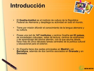 Introducción El  Goethe-Institut  es el instituto de cultura de la República Federal de Alemania y despliega su actividad en todo el mundo. Tiene por misión difundir el conocimiento de la lengua alemana y su cultura. Posee una red de  147 institutos  y centros Goethe  en 83 países , de sociedades culturales, salas de lectura, centros de exámenes y de aprendizaje del idioma alemán, con la que asume desde hace más de cinco décadas tareas centrales de la política cultural y educacional para el exterior. En España tiene dos sedes principales en  Madrid  y en  Barcelona , además de dos centros asociados en  Granada  y en  Donostia . 