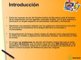 Introducción Entre las razones de ser del Goethe-Institut de Barcelona está el fomento de la cooperación con los agentes culturales locales, por lo que organiza y promueve un amplio espectro de actividades culturales y formativas. Mantienen una estrecha relación con los gobiernos autonómicos con el fin de promover la enseñanza de la lengua alemana en escuelas y universidades. El departamento de lengua ofrece clases de alemán como segunda lengua en todos los niveles y organiza los exámenes oficiales, reconocidos en todo el mundo. El número de  profesores  de alemán del Goethe Institut Barcelona oscila entre  20 y 25 activos , que se hacen cargo de unos  800 alumnos  por año académico. El instituto cubre los 6 niveles de competencia descritos en el Marco Común Europeo de Referencia para las Lenguas. 