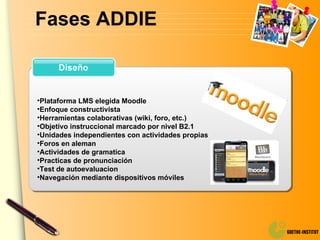 Fases ADDIE Diseño Plataforma LMS elegida Moodle Enfoque constructivista Herramientas colaborativas (wiki, foro, etc.) Objetivo instruccional marcado por nivel B2.1 Unidades independientes con actividades propias Foros en aleman Actividades de gramatica Practicas de pronunciación Test de autoevaluacion Navegación mediante dispositivos móviles 