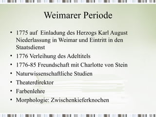 Weimarer Periode
• 1775 auf Einladung des Herzogs Karl August
  Niederlassung in Weimar und Eintritt in den
  Staatsdienst
• 1776 Verleihung des Adeltitels
• 1776-85 Freundschaft mit Charlotte von Stein
• Naturwissenschaftliche Studien
• Theaterdirektor
• Farbenlehre
• Morphologie: Zwischenkieferknochen
 