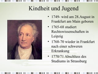Kindheit und Jugend
       • 1749- wird am 28.August in
         Frankfurt am Main geboren
       • 1765-68 studiert
         Rechtswissenschaften in
         Leipzig
       • 1768-70 wieder in Frankfurt
         nach einer schweren
         Erkrankung
       • 1770/71 Abschluss des
         Studiums in Strassburg
 
