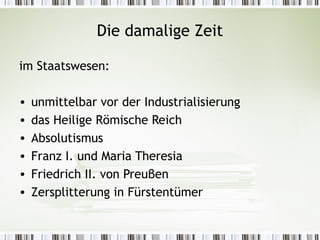Die damalige Zeit

im Staatswesen:

•   unmittelbar vor der Industrialisierung
•   das Heilige Römische Reich
•   Absolutismus
•   Franz I. und Maria Theresia
•   Friedrich II. von Preuβen
•   Zersplitterung in Fürstentümer
 