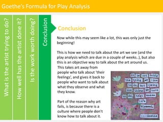 Goethe’s Formula for Play Analysis
Istheworkworthdoing?
Howwellhastheartistdoneit?
Whatistheartisttryingtodo?
Conclusion
Conclusion
Now while this may seem like a lot, this was only just the
beginning!
This is how we need to talk about the art we see (and the
play analysis which are due in a couple of weeks..), but also
this is an objective way to talk about the art around us.
This takes art away from
people who talk about ‘their
feelings’, and gives it back to
people who want to talk about
what they observe and what
they know.
Part of the reason why art
fails, is because there is a
culture where people don’t
know how to talk about it.
 