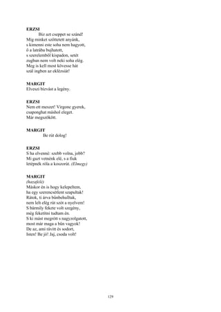 129
ERZSI
Biz azt cseppet se szánd!
Míg minket szőttetett anyánk,
s kimenni este soha nem hagyott,
ő a latrába bujhatott,
s szerelemből kispadon, setét
zugban nem volt neki soha elég.
Meg is kell most kövesse hát
szál ingben az eklézsiát!
MARGIT
Elveszi bízvást a legény.
ERZSI
Nem ett meszet! Virgonc gyerek,
csaponghat máshol eleget.
Már megszökött.
MARGIT
Be rút dolog!
ERZSI
S ha elvenné: szebb volna, jobb?
Mi gazt vetnénk elé, s a fiuk
letépnék róla a koszorút. (Elmegy)
MARGIT
(hazafelé)
Máskor én is hogy kelepeltem,
ha egy szerencsétlent szapultak!
Rátok, ti árva bűnbehulltak,
nem lelt elég rút szót a nyelvem!
S bármily fekete volt szegény,
még feketítni tudtam én.
S ki mást megrótt s nagyzolgatott,
most már maga a bűn vagyok!
De az, ami rávitt és sodort,
Isten! Be jó! Jaj, csoda volt!
 