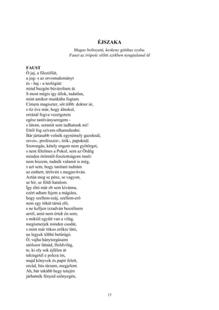 13
ÉJSZAKA
Magas boltozatú, keskeny gótikus szoba.
Faust az írópolc előtti székben nyugtalanul ül
FAUST
Ó jaj, a filozófiát,
a jog- s az orvostudományt
és - haj - a teológiát:
mind buzgón búvároltam át.
S most mégis így állok, tudatlan,
mint amikor munkába fogtam.
Címem magiszter, sőt több: doktor úr,
s tíz éve már, hogy álnokul,
orránál fogva vezetgetem
egész tanítványseregem -
s látom, semmit sem tudhatunk mi!
Ettől fog szívem elhamuhodni.
Bár jártasabb volnék egynémely gazoknál,
orvos-, professzor-, írók-, papoknál.
Szorongás, kétely engem nem gyötörget,
s nem félelmes a Pokol, sem az Ördög
minden örömtől-fosztottságom innét:
nem hiszem, tudnék valamit is még,
s azt sem, hogy tanítani tudnám
az embert, térítvén s megjavítván.
Aztán meg se pénz, se vagyon,
se hír, se földi hatalom.
Így élni már eb sem kívánna,
ezért adtam fejem a mágiára,
hogy szellem-száj, szellem-erő
nem egy titkát tárná elő,
s ne kelljen izzadván beszélnem
arról, amit nem értek én sem;
s miktől együtt van a világ,
megismerjek minden csodát,
s mint már titkos erőkre látó,
ne legyek többé betűrágó.
Ó, vajha hánytorgásaim
utólszor látnád, Holdvilág,
te, ki oly sok éjfélen át
tekingetél e polcra ím,
majd könyvek és papír felett,
orcád, bús társam, megjelent.
Ah, bár inkább hegy tetején
járhatnék fényed szőnyegén,
 
