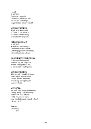 144
HANG
(a mélyből)
Engem is! Engem is!
Háromszáz esztendeje már
a csúcs felé hiába hágok.
Magamfajtájú mennyi vár ott!
MINDKÉT KÓRUS
Seprő repül, karó repül,
ki villán, ki vén bakon ül,
aki ma fel nem kecmereg,
az mindörökre elveszett.
FÉLBOSZORKÁNY
(a mélyből)
Már oly rég hátul bicegek,
s be messze már a többiek!
Otthon nyugalmam nem lelem;
s itt sem találom a helyem.
BOSZORKÁNYOK KÓRUSA
A balzsam bátorságot ad,
vitorlánk egy kis rongycafat,
minden teknő jó bárka ma;
ki ma se száll, nem fog soha.
MINDKÉT KÓRUS
S ha sergünk csúcs körül kering,
ereszkedjünk a földre mind,
s szélét-hosszát borítsa be
boszorkány-népség tengere.
(Letelepednek)
MEFISZTÓ
Nyomul, tolul, vinnyogva vartyog,
kuncog, vihog s futtába harsog!
Szikrát vet, bűze éktelen!
valódi boszorkány-elem.
Még elszakadhatunk. Maradj velem!
Hát hol vagy?
FAUST
(messziről)
Itt!
 