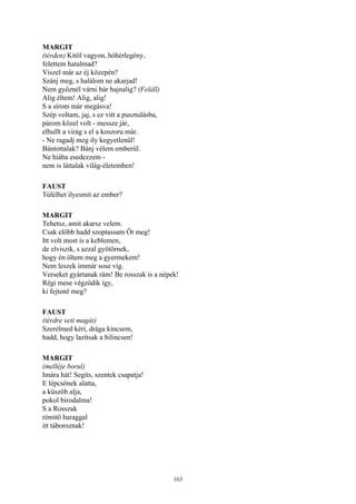 163
MARGIT
(térden) Kitől vagyon, hóhérlegény,
felettem hatalmad?
Viszel már az éj közepén?
Szánj meg, s halálom ne akarjad!
Nem győznél várni bár hajnalig? (Feláll)
Alig éltem! Alig, alig!
S a sírom már megásva!
Szép voltam, jaj, s ez vitt a pusztulásba,
párom közel volt - messze jár,
elhullt a virág s el a koszoru már.
- Ne ragadj meg ily kegyetlenül!
Bántottalak? Bánj vélem emberül.
Ne hiába esedezzem -
nem is láttalak világ-életemben!
FAUST
Túlélhet ilyesmit az ember?
MARGIT
Tehetsz, amit akarsz velem.
Csak előbb hadd szoptassam Őt meg!
Itt volt most is a keblemen,
de elviszik, s azzal gyötörnek,
hogy én öltem meg a gyermekem!
Nem leszek immár sose víg.
Verseket gyártanak rám! Be rosszak is a népek!
Régi mese végződik így,
ki fejtené meg?
FAUST
(térdre veti magát)
Szerelmed kéri, drága kincsem,
hadd, hogy lazítsak a bilincsen!
MARGIT
(melléje borul)
Imára hát! Segíts, szentek csapatja!
E lépcsőnek alatta,
a küszöb alja,
pokol birodalma!
S a Rosszak
rémitő haraggal
itt táboroznak!
 