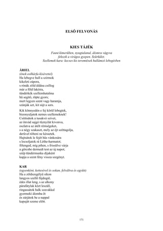 171
ELSŐ FELVONÁS
KIES TÁJÉK
Faust kimerülten, nyugtalanul, álomra vágyva
fekszik a virágos gyepen. Szürkület.
Szellemek kara: kecses kis teremtések hullámzó lebegésben
ÁRIEL
(ének eolhárfa-kísérettel)
Ha lebegve hull a szirmok
kikeleti zápora,
s rónák zöld áldása csillog
már a föld lakóira,
tündérkék szellemhatalma
hű segítő, röpte gyors;
mert legyen szent vagy haramja,
szánják azt, kit sújt a sors.
Kik könnyedén e fej körül lebegtek,
bizonyuljatok nemes szellemeknek!
Csitítsátok a tusakvó szivet,
az önvád sajgó tűznyilát kivonva,
oszlatva az átélt rémségeket,
s a négy szakaszt, mely az éjt széttagolja,
derűvel tölteni ne késsetek.
Hajtsátok le fejét hűs vánkosára
s locsoljatok rá Léthe-harmatot;
fölenged, míg pihen, s frissülve várja
a görcsbe dermedt test az új napot;
szép tündérmunka díjaként
kapja a szent fény vissza szegényt.
KAR
(egyenként, kettesével és sokan, felváltva és együtt)
Ha a zöldszegélyű síkon
langyos szellő fújdogál,
édes illat leng, s az alkony
párafátylak közt leszáll,
ringassátok halk szavakkal
gyermeki álomba őt
és zárjátok be a nappal
kapuját szeme előtt.
 