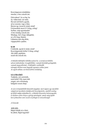 190
Koccintgasson mindahány
maszka, a bor csúszik ám.
Eltévedtem? Az se baj, ha
ily vidám hely vár reám.
Ha nem ád hitelt a gazda,
ad az asszony vagy a lány.
Borom így iszom ki mind, mind!
Folytassátok most ti! Csling, csling!
Sorban, szép egymásután!
A bor mindig csúszik ám.
Mindegy, hol s hogy iddogálok,
az a fő, hogy ihatom.
Lábamon már alig állok,
végignyúlok a padon.
KAR
Cimborák, igyuk ki mind, mind!
Koccintgassunk körbe! Csling, csling!
Aki eldől, pajtikám,
asztal alá csúszik ám.
A kikiáltó különféle költőket jelent be; a természet költőit,
udvari dalnokokat, lovagköltőket, vannak közöttük gyöngédek,
vannak megszállottak. A különféle vetélkedők
tolongás közben nem hagyják egymást szóhoz jutni.
Az egyik néhány szó kíséretében eloldalog
SZATÍRAÍRÓ
Tudjátok, mit szeretnék,
mint költő? Oly maró dalt
zengni, mit a közönség
hallgatni sosem óhajt.
Az éji és kriptaköltők kimentik magukat, mert éppen egy újszülött
vámpírral merültek érdekfeszítő beszélgetésbe, amiből esetleg
új költői műfaj alakulhat ki; a kikiáltó kénytelen belenyugodni,
és közben színre hívja a görög mitológiát, amely még újabb
kori jelmezben sem veszíti el jellegét és tetszetősségét
A Gráciák
AGLAIA
Bájjal töltjük mi a létet;
ha adtok, bájjal tegyétek!
 