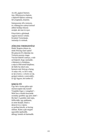195
Az élő, gigászi barmot,
íme, föltornyozva hajtom,
s lépésről lépésre cammog
fel a kaptatón, kitartón.
Istenasszony áll a tornyon,
és villámgyors szárnyveréssel
affelé fordítja folyton
orcáját, aki mer és nyer.
Fényt köré a glóriának
sugarai messzi vetnek;
hívjátok Victoriának,
istennője ő a tettnek.
ZÓILOSZ-THERSZITÉSZ
Huhú! Kapóra jöttem én,
rátok fröcsög maró epém!
De gúnyom fő célpontja ma
Victoria asszony maga.
Van két fehérlő szárnya, s már
azt képzeli, hogy sasmadár,
s bármerre is forduljon,
a nép és föld mind tulajdona;
de bárki ha sikert arat,
bennem már fortyog a harag.
A szép a rút, s a rút a szép,
az ép a korcs, s a korcs az ép,
gyógyír nekem e szenvedély,
ez így legyen, hol ember él.
KIKIÁLTÓ
Úgy hát e tisztes pálca mér
mestercsapást rád, kurafi!
Vergődni fogsz s vonaglani! -
Mint lesz a kettős korcsalak
ocsmány gombóc egy perc alatt! -
De lám! A gombóc már tojás,
felfúvódik, egy pukkanás,
és mint ikerpár, kikel a
denevér és a vipera;
ez porban kúszik, az kering
sötéten. Künn a pár megint
egyesülni iparkodik;
dehogy lennék ott harmadik.
 