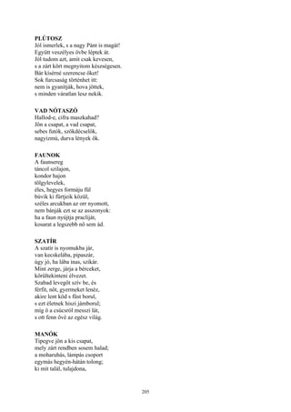 205
PLÚTOSZ
Jól ismerlek, s a nagy Pánt is magát!
Együtt veszélyes övbe léptek át.
Jól tudom azt, amit csak kevesen,
s a zárt kört megnyitom készségesen.
Bár kísérné szerencse őket!
Sok furcsaság történhet itt:
nem is gyanítják, hova jöttek,
s minden váratlan lesz nekik.
VAD NÓTASZÓ
Hallod-e, cifra maszkahad?
Jön a csapat, a vad csapat,
sebes futók, szökdécselők,
nagyizmú, durva lények ők.
FAUNOK
A faunsereg
táncol szilajon,
kondor hajon
tölgylevelek,
éles, hegyes formáju fül
búvik ki fürtjeik közül,
széles arcukban az orr nyomott,
nem bánják ezt se az asszonyok:
ha a faun nyújtja pracliját,
kosarat a legszebb nő sem ád.
SZATÍR
A szatír is nyomukba jár,
van kecskelába, pipaszár,
úgy jó, ha lába inas, szikár.
Mint zerge, járja a bérceket,
körültekinteni élvezet.
Szabad levegőt szív be, és
férfit, nőt, gyermeket lenéz,
akire lent köd s füst borul,
s ezt életnek hiszi jámborul;
míg ő a csúcsról messzi lát,
s ott fenn övé az egész világ.
MANÓK
Tipegve jön a kis csapat,
mely zárt rendben sosem halad;
a moharuhás, lámpás csoport
egymás hegyén-hátán tolong;
ki mit talál, tulajdona,
 