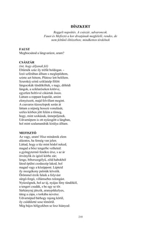 210
DÍSZKERT
Reggeli napsütés. A császár, udvaroncok.
Faust és Mefisztó a kor divatjának megfelelő, rendes, de
nem feltűnő öltözetben; mindketten térdelnek
FAUST
Megbocsátod a lángvarázst, uram?
CSÁSZÁR
(int, hogy álljanak fel)
Eltűrnék száz ily tréfát boldogan. -
Izzó szférában álltam s meglepődtem,
szinte azt hittem, Plútosz lett belőlem.
Szurokéj színű sziklatalp fölött
lángocskák tündököltek, s nagy, döhödt
lángok, a sziklaréseken kitörve,
egyetlen boltívvé cikáztak össze.
Láttam a roppant kupolát, amint
elenyészett, majd felvillant megint.
A csavaros tűzoszlopok során át
láttam a népség hosszú vonulását,
széles körben jött felém a tömeg,
hogy, mint szokásuk, ünnepeljenek.
Udvarnépem is ott nyüzsgött a lángban,
hol mint szalamandrák királya álltam.
MEFISZTÓ
Az vagy, uram! Hisz mindenik elem
alázatos, ha fenség van jelen.
Láttad, hogy a tűz mint hódol neked;
magad a bősz tengerbe vetheted:
a gyöngytermő fenékre érsz, s az ár
örvénylik és igéző körbe zár;
lenge, bíborszegélyű, zöld habokból
látod épülni csodaszép lakod, hol
magad vagy a középpont. Lépteid
ily mozgékony paloták követik.
Örömmel érzik falaik a folyvást
sürgő-forgó, villámsebes tolongást.
Nyüzsögnek, hol az új, nyájas fény tündököl,
a tengeri csudák, s be egy se tör.
Sárkányraj játszik, aranypikkelyes,
tátog a cápa, s torkába nevetsz.
Udvarnéped bárhogy rajong körül,
ily csődületté sose tömörül.
Még bájos hölgyekben se lesz hiányod:
 