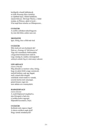 211
kerülgetik a kandi hableányok
az örök frisseség ölén a kastélyt,
az ifjabbak kéjes, félénk halakként,
mások bölcsen. Hírt kapt Thetisz, s feléd
nyújtja, új Péleusz, ajkát és kezét. -
S ha majd fenn trónolsz az Olümposzon...
CSÁSZÁR
A szellős szférákat neked hagyom:
ily trón felé bölcs ember nem siet.
MEFISZTÓ
Igaz, felség, hisz a föld már tied.
CSÁSZÁR
Mily kedvező sors hozhatott ide!
Nem az „Ezeregy éj”-ből jössz-e te?
Tégy túl a termékeny Seherezádén,
s kegyeimet kiterjesztem reád én.
Légy mindig itt, midőn a köznapoktól
szörnyű csömör fog el, mint annyi sokszor.
UDVARNAGY
(sietve érkezik)
Még álmodni se mertem volna, felség,
hogy én adom hírül a nagy szerencsét,
melytől keblem csak úgy dagad,
mely színed előtt elragad:
számláink mind rendezve vannak,
uzsorás karma nem sanyargat,
pokoli kínom véget ért;
nem adnám ezt a mennyekért.
HADSZERNAGY
(sietve követi)
A zsold felpénzzel megfejelve,
újra felcsapott a had erre,
a zsoldos kedve ragyogó,
fölpendül kocsmáros, lotyó.
CSÁSZÁR
Kebletek mily repesve tágul!
A ráncos orcákon sugár gyúl!
Hogy siettek mindannyian!
 