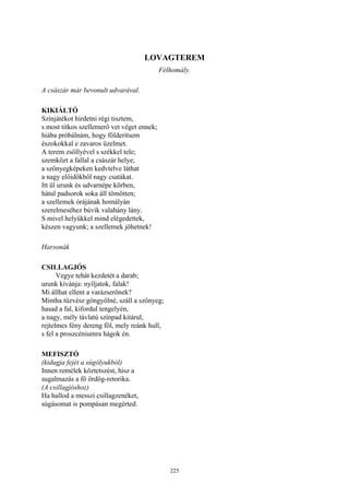 225
LOVAGTEREM
Félhomály.
A császár már bevonult udvarával.
KIKIÁLTÓ
Színjátékot hirdetni régi tisztem,
s most titkos szellemerő vet véget ennek;
hiába próbálnám, hogy földerítsem
észokokkal e zavaros üzelmet.
A terem zsöllyével s székkel tele;
szemközt a fallal a császár helye;
a szőnyegképeken kedvtelve láthat
a nagy előidőkből nagy csatákat.
Itt ül urunk és udvarnépe körben,
hátul padsorok soka áll tömötten;
a szellemek órájának homályán
szerelmeséhez búvik valahány lány.
S mivel helyükkel mind elégedettek,
készen vagyunk; a szellemek jöhetnek!
Harsonák
CSILLAGJÓS
Vegye tehát kezdetét a darab;
urunk kívánja: nyíljatok, falak!
Mi állhat ellent a varázserőnek?
Mintha tűzvész göngyölné, száll a szőnyeg;
hasad a fal, kifordul tengelyén,
a nagy, mély távlatú színpad kitárul,
rejtelmes fény dereng föl, mely reánk hull,
s fel a proszcéniumra hágok én.
MEFISZTÓ
(kidugja fejét a súgólyukból)
Innen remélek köztetszést, hisz a
sugalmazás a fő ördög-retorika.
(A csillagjóshoz)
Ha hallod a messzi csillagzenéket,
súgásomat is pompásan megérted.
 