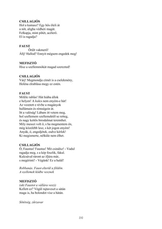 232
CSILLAGJÓS
Hol a kamasz? Egy hős öleli át
a nőt, aligha védheti magát.
Felkapja, mint pihét, acélerő.
El is ragadja?
FAUST
Őrült vakmerő!
Állj! Hallod? Ennyit mégsem engedek meg!
MEFISZTÓ
Hisz a szellemmókát magad szerezted!
CSILLAGJÓS
Várj! Megmondja címét is a cselekmény,
Heléna elrablása megy ez estén.
FAUST
Miféle rablás! Hát hiába állok
e helyen! A kulcs nem enyém-e hát!
Az vezetett e révbe a magányok
hullámain és rémségein át.
Itt a valóság! Lábam itt vetem meg,
hol szellemem szellemektől se retteg,
és nagy kettős birodalmat teremthet.
Mily messzi volt ő, s ha megmentem én,
még közelébb lesz, s két jogon enyém!
Anyák, ó, engedjétek, esdve kérlek!
Ki megismerte, nélküle nem élhet.
CSILLAGJÓS
Ó, Faustus! Faustus! Mit csinálsz! - Vadul
ragadja meg, s a kép foszlik, fakul.
Kulcsával ráront az ifjúra már,
s megérinti! - Végünk! Ez a halál!
Robbanás. Faust elterül a földön.
A szellemek ködbe vesznek
MEFISZTÓ
(aki Faustot a vállára veszi)
Kellett ez? Végül rajtaveszt a sátán
maga is, ha bolondot visz a hátán.
Sötétség, zűrzavar
 