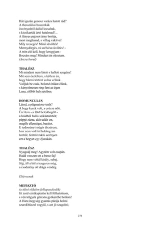278
Hát igazán gonosz varázs hatott rád?
A thesszáliai boszorkák
ösvényedről dallal lecsaltak,
s kicsikarták ártó hatalmad?...
A fényes pajzsot árny borítja,
most meghasad, s villog vakítva!
Mily recsegés! Minő süvöltés!
Mennydörgés, rá szélvész-üvöltés! -
A trón elé kell, hogy lerogyjam -
Bocsáss meg! Mindezt én okoztam.
(Arcra borul)
THALÉSZ
Mi mindent nem látott s hallott szegény!
Mit sem észleltem, s kétlem én,
hogy bármi történt volna vélünk.
Valljuk be csak, bolond órákat élünk,
s kényelmesen ring fent az égen
Luna, előbbi helyzetében.
HOMUNCULUS
Látod, a pügmaiosz-tetőt?
A hegy kerek volt, s csúcsa nőtt.
Éreztem - a föld beledöngött -
a holdból hulló sziklatömböt;
péppé zúzta, akit talált ott,
megölt ellenséget, barátot.
E tudományt mégis dicsérem,
hisz nem volt tréfadolog ám
lentről, fentről rakni serényen
ezt a hegyet egy éjszakán.
THALÉSZ
Nyugodj meg! Agyrém volt csupán.
Hadd vesszen ott a beste faj!
Hogy nem voltál király, sebaj.
Jöjj, áll a bál a tengeren még,
a csodalény ott drága vendég.
Eltávoznak
MEFISZTÓ
(a túlsó oldalon felkapaszkodik)
Itt zord szirtkaptatón kell fölhatolnom,
s vén tölgyek görcsös gyökerébe botlom!
A Harz-hegység gyantás párája holmi
szurokbűzzel vegyül, s azt jó szagolni;
 