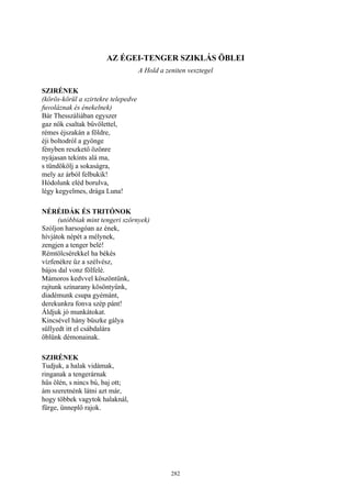 282
AZ ÉGEI-TENGER SZIKLÁS ÖBLEI
A Hold a zeniten vesztegel
SZIRÉNEK
(körös-körül a szirtekre telepedve
fuvoláznak és énekelnek)
Bár Thesszáliában egyszer
gaz nők csaltak bűvölettel,
rémes éjszakán a földre,
éji boltodról a gyönge
fényben reszkető özönre
nyájasan tekints alá ma,
s tündökölj a sokaságra,
mely az árból felbukik!
Hódolunk eléd borulva,
légy kegyelmes, drága Luna!
NÉRÉIDÁK ÉS TRITÓNOK
(utóbbiak mint tengeri szörnyek)
Szóljon harsogóan az ének,
hívjátok népét a mélynek,
zengjen a tenger belé!
Rémtölcsérekkel ha békés
vízfenékre űz a szélvész,
bájos dal vonz fölfelé.
Mámoros kedvvel köszöntünk,
rajtunk színarany kösöntyűnk,
diadémunk csupa gyémánt,
derekunkra fonva szép pánt!
Áldjuk jó munkátokat.
Kincsével hány büszke gálya
süllyedt itt el csábdalára
öblünk démonainak.
SZIRÉNEK
Tudjuk, a halak vidámak,
ringanak a tengerárnak
hűs ölén, s nincs bú, baj ott;
ám szeretnénk látni azt már,
hogy többek vagytok halaknál,
fürge, ünneplő rajok.
 