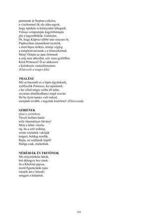 285
pattannak át Neptun csikóira,
a vízelemmel ők oly édes-egyek,
hogy tajtékán is könnyedén lebegnek.
Vénusz színpompás kagylóhintaján
jön a legszebbikük, Galateám.
Őt, hogy Küprisz többé már nincsen itt,
Paphoszban istennőként tisztelik,
s mint bájos örökös, úrnője végleg
a templomvárosnak s a trónszekérnek.
Menj! Óráján az apai örömnek
a száj nem átkozhat, szív nem gyülölhet.
Kérd Próteuszt! Ő az alakcsere
s keletkezés varázslómestere.
(Eltávozik a tenger felé)
THALÉSZ
Mit se használt ez a lépés ügyünknek,
szétfoszlik Próteusz, ha rajtaütnek;
s ha véled mégis szóba áll talán,
zavartan álmélkodhatsz majd szaván.
De ha ilyen tanács való neked,
menjünk tovább, s tegyünk kísérletet! (Eltávoznak)
SZIRÉNEK
(fent a szirteken)
Távoli hullám hátán
mily tüneményes látvány!
Mint a fehér vitorla-
raj, ha a szél sodorja,
szinte szemünk vakítják
tengeri, boldog nimfák.
Rajta, no szálljunk lejjeb!
Hallga csak, énekelnek.
NÉRÉIDÁK ÉS TRITÓNOK
Mit tenyerünkön láttok,
bút dehogyis hoz rátok.
Itt a Kheloné pajzsa,
mord figurácskák rajta:
istenek ám e lények;
zengjen a hálaének.
 