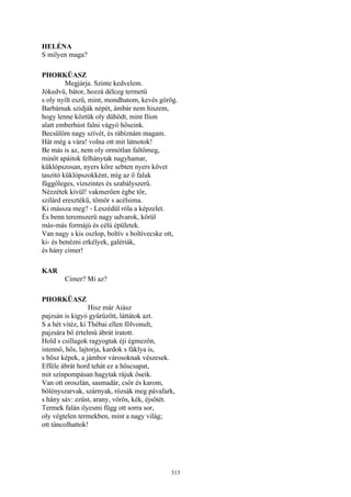 313
HELÉNA
S milyen maga?
PHORKÜASZ
Megjárja. Szinte kedvelem.
Jókedvű, bátor, hozzá délceg termetű
s oly nyílt eszű, mint, mondhatom, kevés görög.
Barbárnak szidják népét, ámbár nem hiszem,
hogy lenne köztük oly dühödt, mint Ilion
alatt emberhúst falni vágyó hőseink.
Becsülöm nagy szívét, és rábíznám magam.
Hát még a vára! volna ott mit látnotok!
Be más is az, nem oly ormótlan faltömeg,
minőt apáitok felhánytak nagyhamar,
küklópszosan, nyers kőre sebten nyers követ
taszító küklópszokként, míg az ő faluk
függőleges, vízszintes és szabályszerű.
Nézzétek kívül! vakmerően égbe tör,
szilárd eresztékű, tömör s acélsima.
Ki mássza meg? - Leszédül róla a képzelet.
És benn teremszerű nagy udvarok, körül
más-más formájú és célú épületek.
Van nagy s kis oszlop, boltív s boltívecske ott,
ki- és benézni erkélyek, galériák,
és hány címer!
KAR
Címer? Mi az?
PHORKÜASZ
Hisz már Aiász
pajzsán is kígyó gyűrűzött, láttátok azt.
S a hét vitéz, ki Thébai ellen fölvonult,
pajzsára bő értelmű ábrát íratott.
Hold s csillagok ragyogtak éji égmezőn,
istennő, hős, lajtorja, kardok s fáklya is,
s bősz képek, a jámbor városoknak vészesek.
Efféle ábrát hord tehát ez a hőscsapat,
mit színpompásan hagytak rájuk őseik.
Van ott oroszlán, sasmadár, csőr és karom,
bölényszarvak, szárnyak, rózsák meg pávafark,
s hány sáv: ezüst, arany, vörös, kék, éjsötét.
Termek falán ilyesmi függ ott sorra sor,
oly végtelen termekben, mint a nagy világ;
ott táncolhattok!
 