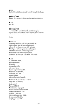 315
KAR
Hallod? Kürtök harsonáznak! Látod? Pengék fénylenek.
PHORKÜASZ
Üdvöz légy, uram-királyom, számot adni kész vagyok.
KAR
Hát mi?
PHORKÜASZ
Tudjátok ti azt jól: látjátok, mint hal meg ő;
sejtitek, rátok mi vár bent; nincs segítség, nincs remény.
Szünet
HELÉNA
Meggondoltam, mit kell kockára tennem itt.
Ártó szellem vagy, érzem csalhatatlanul,
s hogy jót fordítasz rosszra, attól rettegek.
Mindegy, a várba mégiscsak veled megyek;
a többit már tudom; amit titok gyanánt
kíván a királyné szíve mélyén rejteni,
más szem ne födje fel. Vezess hát, vén anyó!
KAR
Ó, odamenni öröm,
szedjük a lábunk!
Itt a halál,
de szemünk előtt
vár mered újra,
biztos, nagy, meredek fal.
Védjen az oly remekül,
mint Ilion fala, mit
ama végnapon
aljas csel vehetett be csak.
Köd száll alá, és elborítja a háttért,
vagy akár az előtért is
Ó, de mi ez?
Nézzetek körűl!
Nemde a nap ragyogott?
S most pásztákban hinti ködét
ránk Eurótasz szent vize;
tovatűnt a part is, e
bájos, nádkoszorúzta vidék;
és szabadon, büszkén,
szép lágyan tovasikló
 