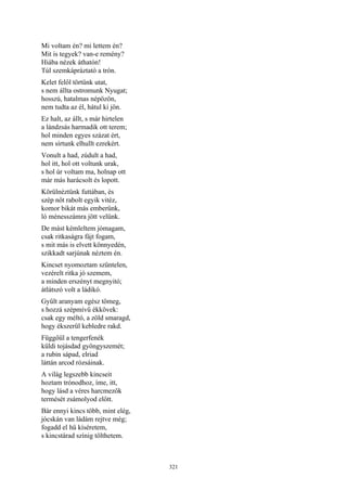 321
Mi voltam én? mi lettem én?
Mit is tegyek? van-e remény?
Hiába nézek áthatón!
Túl szemkápráztató a trón.
Kelet felől törtünk utat,
s nem állta ostromunk Nyugat;
hosszú, hatalmas népözön,
nem tudta az él, hátul ki jön.
Ez halt, az állt, s már hirtelen
a lándzsás harmadik ott terem;
hol minden egyes százat ért,
nem sírtunk elhullt ezrekért.
Vonult a had, zúdult a had,
hol itt, hol ott voltunk urak,
s hol úr voltam ma, holnap ott
már más harácsolt és lopott.
Körülnéztünk futtában, és
szép nőt rabolt egyik vitéz,
komor bikát más emberünk,
ló ménesszámra jött velünk.
De mást kémleltem jómagam,
csak ritkaságra fájt fogam,
s mit más is elvett könnyedén,
szikkadt sarjúnak néztem én.
Kincset nyomoztam szüntelen,
vezérelt ritka jó szemem,
a minden erszényt megnyitó;
átlátszó volt a ládikó.
Gyűlt aranyam egész tömeg,
s hozzá szépmívű ékkövek:
csak egy méltó, a zöld smaragd,
hogy ékszerül kebledre rakd.
Függőül a tengerfenék
küldi tojásdad gyöngyszemét;
a rubin sápad, elriad
láttán arcod rózsáinak.
A világ legszebb kincseit
hoztam trónodhoz, íme, itt,
hogy lásd a véres harcmezők
termését zsámolyod előtt.
Bár ennyi kincs több, mint elég,
jócskán van ládám rejtve még;
fogadd el hű kíséretem,
s kincstárad színig tölthetem.
 