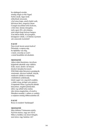 348
ha odadugod orrodat,
mindig sürgés és bűz fogad.
Széles utcák, tágas terek
előkelőnek tetszenek;
s hol nincs kapu, amely határt szab,
külvárost látsz, tengernyi házat.
Csengős kocsikban telne kedvem,
s lótó-futó, lármás tömegben,
mely egyre föl s alá rohanna,
mint sürgő-forgó bolynyi hangya.
S ha bakon ülnék, ha nyeregben,
középpont volnék, s el lehetne nyernem
sok százezrek tiszteletét!
FAUST
Nem érzek hozzá semmi kedvet!
Örömünk a szapora nép,
ha tápláléka van elég,
s tanul, csiszolja az eszét -
s mind lázadókká növekednek.
MEFISZTÓ
Akkor tehát fényűzően s kevélyen
kéjpalotát rakatnék szép vidéken.
Erdő, mező, domb s rét helyén
díszkert támadna hevenyén.
Zöld falak alján bársonyos gyepágyak,
zsinórutak, művészi lombok, árnyak,
rendezett sziklák és műzuhatag
s különböző szökőkutak;
tömör sugár ível, meg kell csodálni,
s oldalt zizeg, pisilget száz parányi.
S kapnának tőlem a gyönyörű dámák
kényelmes, meghitt palotácskát;
időm vég nélkül telne-múlna
édes társas-magányban, elvonulva.
Dámákat mondok; s nálam ez szabály:
a szépnem mindig többesszámban áll.
FAUST
Rossz és modern! Sardanapal!
MEFISZTÓ
Mire törhetsz? Számomra rejtély.
Nyilván merész, nagy terv hevít.
Mikor a holdhoz oly közel lebegtél,
nem kóros vágy hatalma vitt?
 