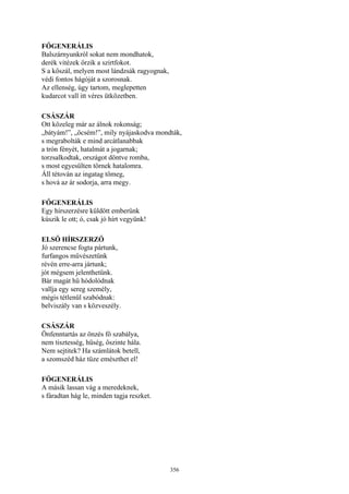 356
FŐGENERÁLIS
Balszárnyunkról sokat nem mondhatok,
derék vitézek őrzik a szirtfokot.
S a kőszál, melyen most lándzsák ragyognak,
védi fontos hágóját a szorosnak.
Az ellenség, úgy tartom, meglepetten
kudarcot vall itt véres ütközetben.
CSÁSZÁR
Ott közeleg már az álnok rokonság;
„bátyám!”, „öcsém!”, mily nyájaskodva mondták,
s megrabolták e mind arcátlanabbak
a trón fényét, hatalmát a jogarnak;
torzsalkodtak, országot döntve romba,
s most egyesülten törnek hatalomra.
Áll tétován az ingatag tömeg,
s hová az ár sodorja, arra megy.
FŐGENERÁLIS
Egy hírszerzésre küldött emberünk
kúszik le ott; ó, csak jó hírt vegyünk!
ELSŐ HÍRSZERZŐ
Jó szerencse fogta pártunk,
furfangos művészetünk
révén erre-arra jártunk;
jót mégsem jelenthetünk.
Bár magát hű hódolódnak
vallja egy sereg személy,
mégis tétlenül szabódnak:
belviszály van s közveszély.
CSÁSZÁR
Önfenntartás az önzés fő szabálya,
nem tisztesség, hűség, őszinte hála.
Nem sejtitek? Ha számlátok betell,
a szomszéd ház tüze emészthet el!
FŐGENERÁLIS
A másik lassan vág a meredeknek,
s fáradtan hág le, minden tagja reszket.
 
