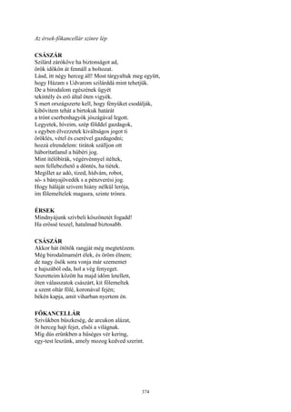 374
Az érsek-főkancellár színre lép
CSÁSZÁR
Szilárd záróköve ha biztonságot ad,
örök időkön át fennáll a boltozat.
Lásd, itt négy herceg áll! Most tárgyaltuk meg együtt,
hogy Házam s Udvarom szilárddá mint tehetjük.
De a birodalom egészének ügyét
tekintély és erő által öten vigyék.
S mert országszerte kell, hogy fényüket csodálják,
kibővítem tehát a birtokuk határát
a trónt cserbenhagyók jószágával legott.
Legyetek, híveim, szép földdel gazdagok,
s egyben élvezzetek kiváltságos jogot ti
öröklés, vétel és cserével gazdagodni;
hozzá elrendelem: tirátok szálljon ott
háborítatlanul a hűbéri jog.
Mint ítélőbírák, végérvénnyel itéltek,
nem fellebezhető a döntés, ha tiétek.
Megillet az adó, tized, hídvám, robot,
só- s bányajövedék s a pénzverési jog.
Hogy háláját szivem hiány nélkül lerója,
ím fölemeltelek magasra, szinte trónra.
ÉRSEK
Mindnyájunk szívbeli köszönetét fogadd!
Ha erőssé teszel, hatalmad biztosabb.
CSÁSZÁR
Akkor hát ötötök rangját még megtetézem.
Még birodalmamért élek, és öröm élnem;
de nagy ősök sora vonja már szememet
e hajszából oda, hol a vég fenyeget.
Szeretteim között ha majd időm letellett,
öten válasszatok császárt, kit fölemeltek
a szent oltár fölé, koronával fején;
békén kapja, amit viharban nyertem én.
FŐKANCELLÁR
Szivükben büszkeség, de arcukon alázat,
öt herceg hajt fejet, elsői a világnak.
Míg dús erünkben a hűséges vér kering,
egy-test leszünk, amely mozog kedved szerint.
 