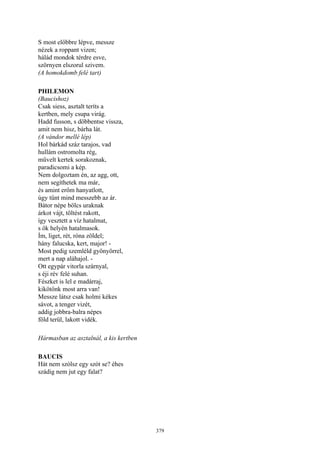 379
S most előbbre lépve, messze
nézek a roppant vizen;
hálád mondok térdre esve,
szörnyen elszorul szivem.
(A homokdomb felé tart)
PHILEMON
(Baucishoz)
Csak siess, asztalt teríts a
kertben, mely csupa virág.
Hadd fusson, s döbbentse vissza,
amit nem hisz, bárha lát.
(A vándor mellé lép)
Hol bárkád száz tarajos, vad
hullám ostromolta rég,
művelt kertek sorakoznak,
paradicsomi a kép.
Nem dolgoztam én, az agg, ott,
nem segíthetek ma már,
és amint erőm hanyatlott,
úgy tűnt mind messzebb az ár.
Bátor népe bölcs uraknak
árkot vájt, töltést rakott,
így vesztett a víz hatalmat,
s ők helyén hatalmasok.
Ím, liget, rét, róna zöldel;
hány falucska, kert, major! -
Most pedig szemléld gyönyörrel,
mert a nap aláhajol. -
Ott egypár vitorla szárnyal,
s éji rév felé suhan.
Fészket is lel e madárraj,
kikötőnk most arra van!
Messze látsz csak holmi kékes
sávot, a tenger vizét,
addig jobbra-balra népes
föld terül, lakott vidék.
Hármasban az asztalnál, a kis kertben
BAUCIS
Hát nem szólsz egy szót se? éhes
szádig nem jut egy falat?
 