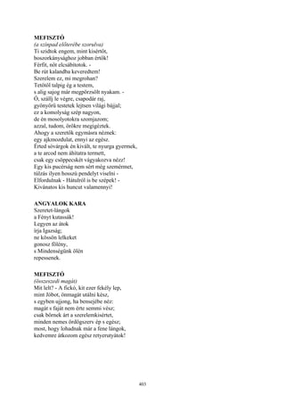 403
MEFISZTÓ
(a színpad előterébe szorulva)
Ti szidtok engem, mint kisértőt,
boszorkánysághoz jobban értők!
Férfit, nőt elcsábítotok. -
Be rút kalandba keveredtem!
Szerelem ez, mi megrohan?
Tetőtől talpig ég a testem,
s alig sajog már megpörzsölt nyakam. -
Ó, szállj le végre, csapodár raj,
gyönyörű testetek lejtsen világi bájjal;
ez a komolyság szép nagyon,
de én mosolyotokra szomjazom;
azzal, tudom, örökre megigéztek.
Ahogy a szeretők egymásra néznek:
egy ajkmozdulat, ennyi az egész.
Érted sóvárgok én kivált, te nyurga gyermek,
a te arcod nem áhítatra termett,
csak egy csöppecskét vágyakozva nézz!
Egy kis pucérság nem sért még szemérmet,
túlzás ilyen hosszú pendelyt viselni -
Elfordulnak - Hátulról is be szépek! -
Kivánatos kis huncut valamennyi!
ANGYALOK KARA
Szeretet-lángok
a Fényt kutassák!
Legyen az átok
írja Igazság;
ne kössön lelkeket
gonosz fölény,
s Mindenségünk ölén
repessenek.
MEFISZTÓ
(összeszedi magát)
Mit lelt? - A fickó, kit ezer fekély lep,
mint Jóbot, önmagát utálni kész,
s egyben ujjong, ha bensejébe néz:
magát s faját nem érte semmi vész;
csak bőrnek árt a szerelemkisértet,
minden nemes ördögszerv ép s egész;
most, hogy lohadnak már a fene lángok,
kedvemre átkozom egész retyerutyátok!
 