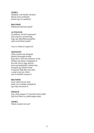 67
SIEBEL
Halljátok a sok bamba, hitványt!
Bizony dicső cselekedet
kiirtani egy árva patkányt!
BRANDER
Patkányok kedvesek neked?
ALTMAYER
Te pókhasú, mit kell megérnem?
Úgy megvert a nyomoruság,
hogy egy felpuffadt pocegérben
saját sorsod látod csupán?
Faust és Mefisztó megjelenik
MEFISZTÓ
Előtte minden más dolognak
jókedvű társaságba hozlak,
hogy lásd: a létet mily könnyen veszik.
Minden nap ünnep e népségnek itt.
Kevéske ésszel, nagy pofával,
mint macskakölykök a farkuk után,
forognak egy helyben bután.
S mígcsak fejük fájni nem átall,
s amíg le nem jár a hitel,
nem is törődnek semmivel.
BRANDER
Ezek valami hosszú útról
jőnek, lerí szokatlan módijukról;
egy órája sincsenek itt.
FROSCH
Úgy vélem magam is! Lipcsénk tetszik nekik!
Egy kicsi Párizs ez, pallérozgatja népét.
SIEBEL
Minek néznéd e két urat?
 