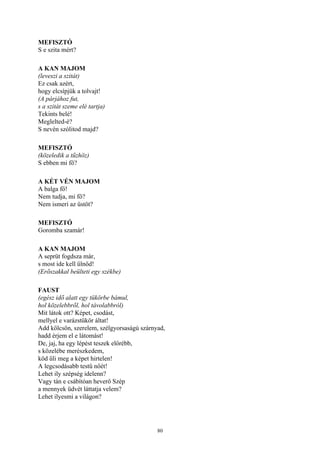 80
MEFISZTÓ
S e szita mért?
A KAN MAJOM
(leveszi a szitát)
Ez csak azért,
hogy elcsípjük a tolvajt!
(A párjához fut,
s a szitát szeme elé tartja)
Tekints belé!
Meglelted-é?
S nevén szólitod majd?
MEFISZTÓ
(közeledik a tűzhöz)
S ebben mi fő?
A KÉT VÉN MAJOM
A balga fő!
Nem tudja, mi fő?
Nem ismeri az üstöt?
MEFISZTÓ
Goromba szamár!
A KAN MAJOM
A seprüt fogdsza már,
s most ide kell űlnöd!
(Erőszakkal beülteti egy székbe)
FAUST
(egész idő alatt egy tükörbe bámul,
hol közelebbről, hol távolabbról)
Mit látok ott? Képet, csodást,
mellyel e varázstükör áltat!
Add kölcsön, szerelem, szélgyorsaságú szárnyad,
hadd érjem el e látomást!
De, jaj, ha egy lépést teszek előrébb,
s közelébe merészkedem,
köd űli meg a képet hirtelen!
A legcsodásabb testű nőét!
Lehet ily szépség idelenn?
Vagy tán e csábítóan heverő Szép
a mennyek üdvét láttatja velem?
Lehet ilyesmi a világon?
 