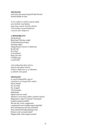 82
MEFISZTÓ
(mint fent) De annyit meg kell adni bízvást:
őszinte költők itt ezek.
Az üst, mellyel a nőstény majom eddig
nem törődött, kezd kifutni;
nagy láng csap fel, kiszáll a kürtőn.
A boszorkány iszonyú kiáltással
csusszan alá a lángon át
A BOSZORKÁNY
Jaj-jaj-jaj-jaj!
Beste kani! Hitvány szuka!
Urnőd leforrázod, kutya!
Ocsmány döge!
(Megpillantja Faustot és Mefisztót)
Ki jött ide?
Ki a fene?
S mi kellene?
Hogy jöve be?
Csontját egye
a szent fene!
A keverőkanalat tűzbe mártva,
lángoló folyadékot löttyint
Faustra, Mefisztóra és az állatokra;
az állatok vinnyognak
MEFISZTÓ
(a seprű boldogabbik végével
a fazekak és az üvegek közé suhint)
Nesze neked!
Ne, levesed!
Ne, üveged!
Vén boszorka,
dallamodra
taktust most én verek!
(Mialatt a boszorkány dühös-rémülten hátrál)
Megismersz végre? Csontváz! Vén tetem!
Uradat és parancsolódat?
Mi sem tart vissza, megteszem,
s majmostól most mindjárt agyon tiporlak!
Piros dolmányom már nem tiszteled?
Nem ismered fel kakastollamat sem?
Orcám is mit se mond neked?
Magam jobb volna megneveznem?
 