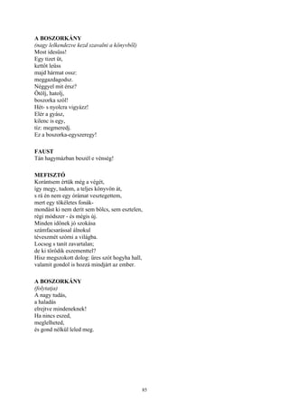 85
A BOSZORKÁNY
(nagy lelkendezve kezd szavalni a könyvből)
Most idesüss!
Egy tizet üt,
kettőt leüss
majd hármat ossz:
meggazdagodsz.
Néggyel mit érsz?
Ötölj, hatolj,
boszorka szól!
Hét- s nyolcra vigyázz!
Elér a gyász,
kilenc is egy,
tíz: megmeredj.
Ez a boszorka-egyszeregy!
FAUST
Tán hagymázban beszél e vénség!
MEFISZTÓ
Korántsem értük még a végét,
így megy, tudom, a teljes könyvön át,
s rá én nem egy órámat vesztegettem,
mert egy tökéletes fonák-
mondást ki nem derít sem bölcs, sem esztelen,
régi módszer - és mégis új.
Minden időnek jó szokása
számfacsarással álnokul
téveszmét szórni a világba.
Locsog s tanít zavartalan;
de ki törődik eszementtel?
Hisz megszokott dolog: üres szót hogyha hall,
valamit gondol is hozzá mindjárt az ember.
A BOSZORKÁNY
(folytatja)
A nagy tudás,
a haladás
elrejtve mindeneknek!
Ha nincs eszed,
meglelheted,
és gond nélkül leled meg.
 