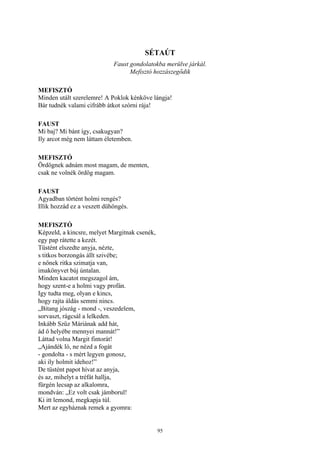 95
SÉTAÚT
Faust gondolatokba merülve járkál.
Mefisztó hozzászegődik
MEFISZTÓ
Minden utált szerelemre! A Poklok kénköve lángja!
Bár tudnék valami cifrább átkot szórni rája!
FAUST
Mi baj? Mi bánt így, csakugyan?
Ily arcot még nem láttam életemben.
MEFISZTÓ
Ördögnek adnám most magam, de menten,
csak ne volnék ördög magam.
FAUST
Agyadban történt holmi rengés?
Illik hozzád ez a veszett dühöngés.
MEFISZTÓ
Képzeld, a kincsre, melyet Margitnak csenék,
egy pap rátette a kezét.
Tüstént elszedte anyja, nézte,
s titkos borzongás állt szivébe;
e nőnek ritka szimatja van,
imakönyvet búj úntalan.
Minden kacatot megszagol ám,
hogy szent-e a holmi vagy profán.
Igy tudta meg, olyan e kincs,
hogy rajta áldás semmi nincs.
„Bitang jószág - mond -, veszedelem,
sorvaszt, rágcsál a lelkeden.
Inkább Szűz Máriának add hát,
ád ő helyébe mennyei mannát!”
Láttad volna Margit fintorát!
„Ajándék ló, ne nézd a fogát
- gondolta - s mért legyen gonosz,
aki ily holmit idehoz!”
De tüstént papot hívat az anyja,
és az, mihelyt a tréfát hallja,
fürgén lecsap az alkalomra,
mondván: „Ez volt csak jámborul!
Ki itt lemond, megkapja túl.
Mert az egyháznak remek a gyomra:
 